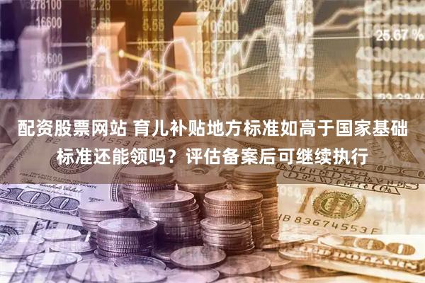 配资股票网站 育儿补贴地方标准如高于国家基础标准还能领吗？评估备案后可继续执行