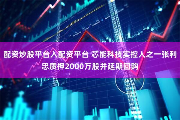 配资炒股平台入配资平台 芯能科技实控人之一张利忠质押2000万股并延期回购