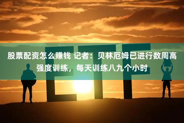 股票配资怎么赚钱 记者：贝林厄姆已进行数周高强度训练，每天训练八九个小时