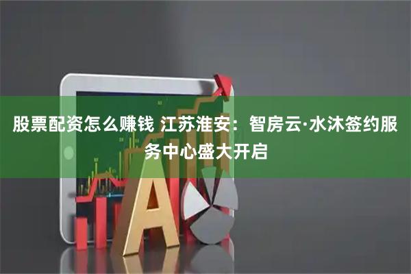 股票配资怎么赚钱 江苏淮安：智房云·水沐签约服务中心盛大开启