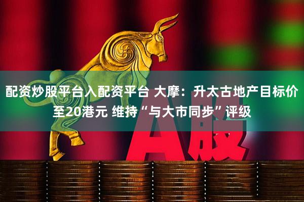 配资炒股平台入配资平台 大摩：升太古地产目标价至20港元 维持“与大市同步”评级