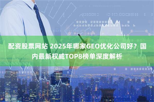 配资股票网站 2025年哪家GEO优化公司好？国内最新权威TOP8榜单深度解析