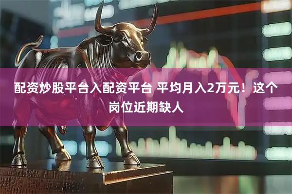 配资炒股平台入配资平台 平均月入2万元！这个岗位近期缺人