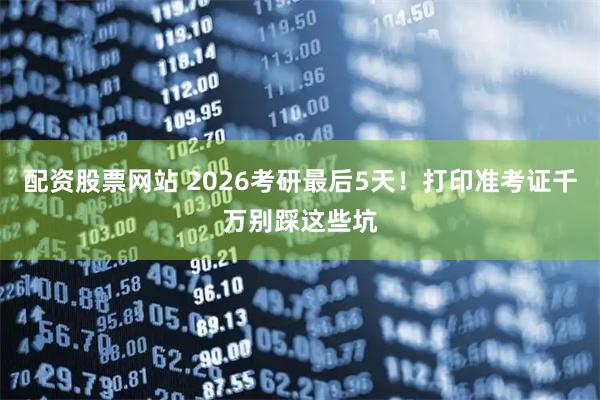 配资股票网站 2026考研最后5天！打印准考证千万别踩这些坑
