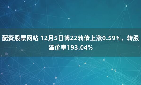 配资股票网站 12月5日博22转债上涨0.59%，转股溢价率193.04%